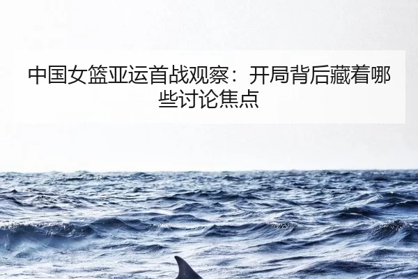 中国女篮亚运首战观察：开局背后藏着哪些讨论焦点